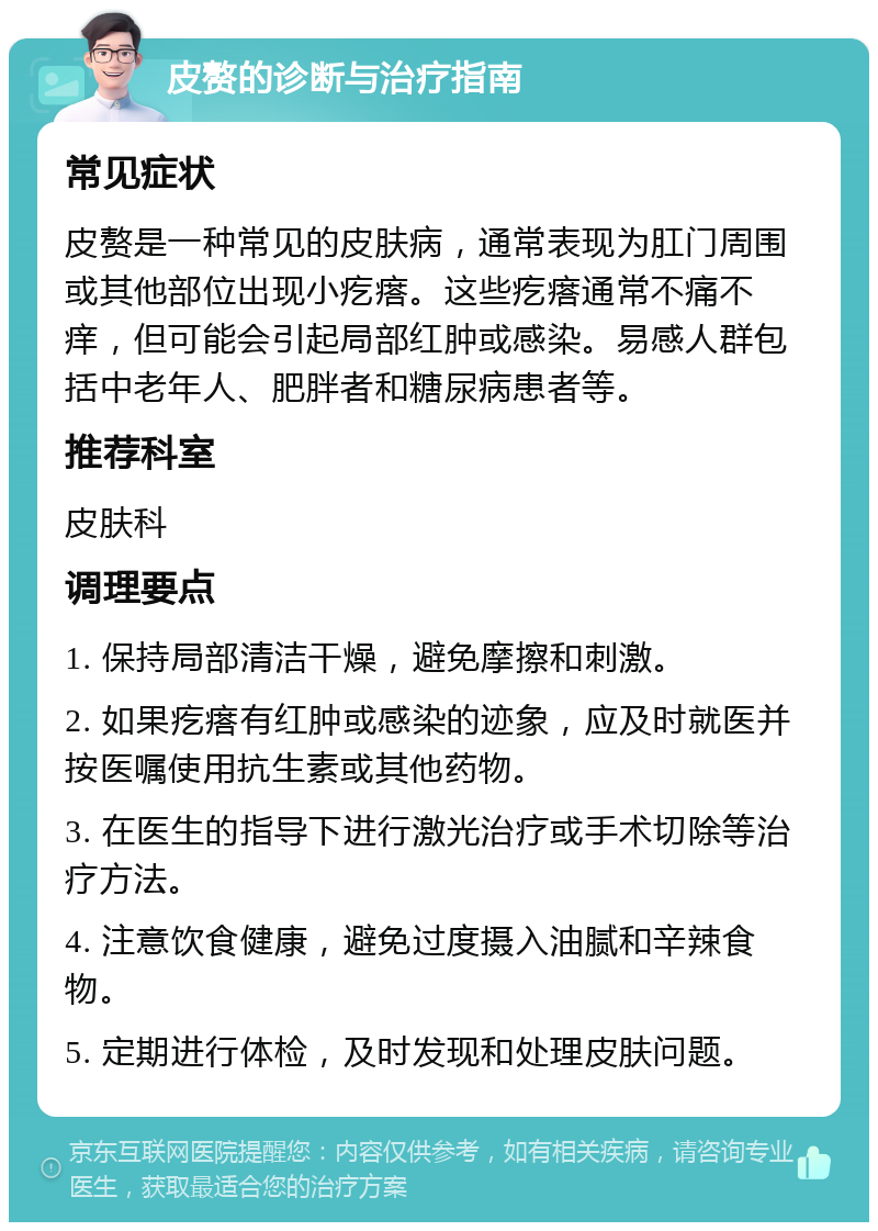 皮赘的诊断与治疗指南 常见症状 皮赘是一种常见的皮肤病，通常表现为肛门周围或其他部位出现小疙瘩。这些疙瘩通常不痛不痒，但可能会引起局部红肿或感染。易感人群包括中老年人、肥胖者和糖尿病患者等。 推荐科室 皮肤科 调理要点 1. 保持局部清洁干燥，避免摩擦和刺激。 2. 如果疙瘩有红肿或感染的迹象，应及时就医并按医嘱使用抗生素或其他药物。 3. 在医生的指导下进行激光治疗或手术切除等治疗方法。 4. 注意饮食健康，避免过度摄入油腻和辛辣食物。 5. 定期进行体检，及时发现和处理皮肤问题。