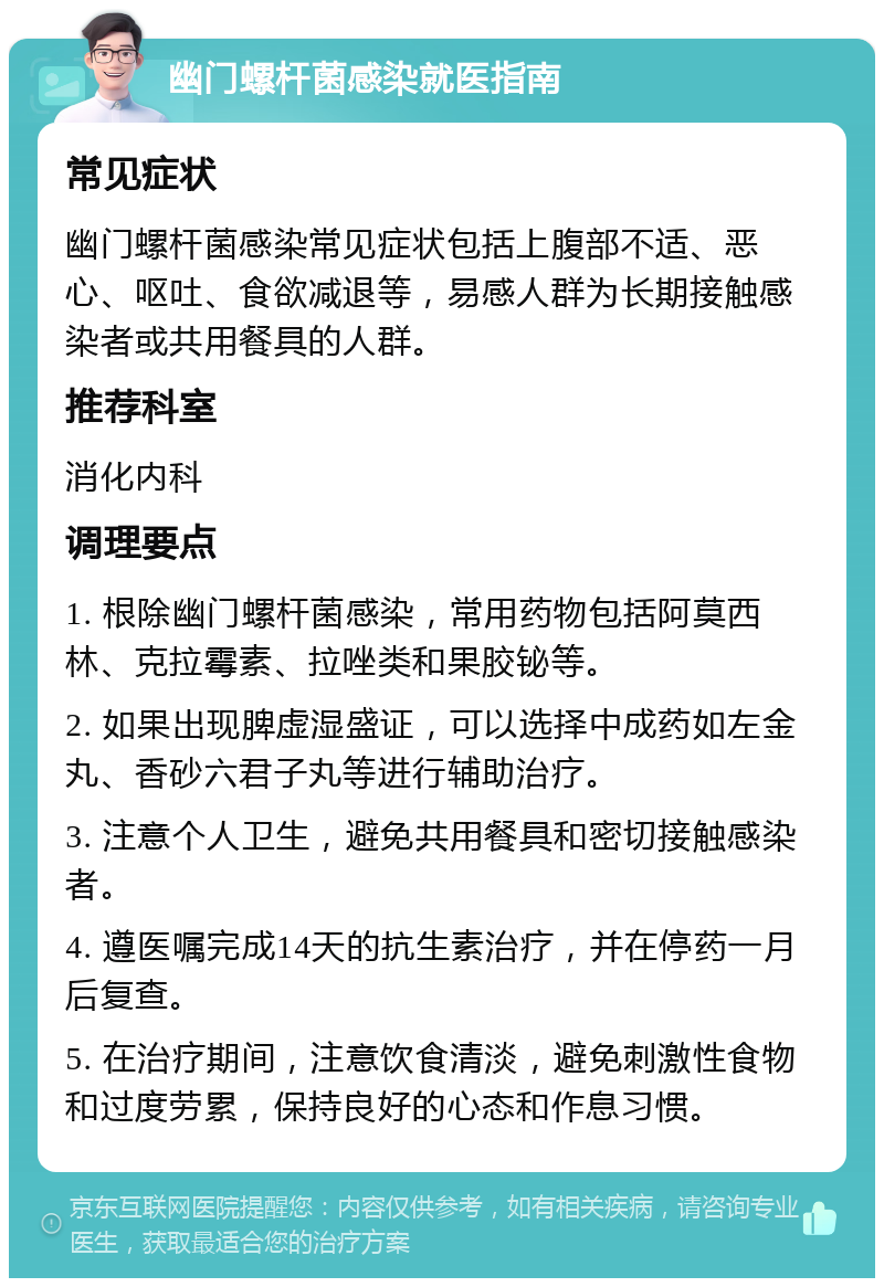 幽门螺杆菌感染就医指南 常见症状 幽门螺杆菌感染常见症状包括上腹部不适、恶心、呕吐、食欲减退等，易感人群为长期接触感染者或共用餐具的人群。 推荐科室 消化内科 调理要点 1. 根除幽门螺杆菌感染，常用药物包括阿莫西林、克拉霉素、拉唑类和果胶铋等。 2. 如果出现脾虚湿盛证，可以选择中成药如左金丸、香砂六君子丸等进行辅助治疗。 3. 注意个人卫生，避免共用餐具和密切接触感染者。 4. 遵医嘱完成14天的抗生素治疗，并在停药一月后复查。 5. 在治疗期间，注意饮食清淡，避免刺激性食物和过度劳累，保持良好的心态和作息习惯。