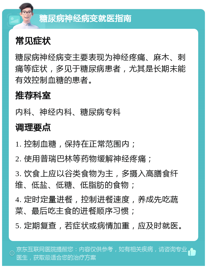 糖尿病神经病变就医指南 常见症状 糖尿病神经病变主要表现为神经疼痛、麻木、刺痛等症状，多见于糖尿病患者，尤其是长期未能有效控制血糖的患者。 推荐科室 内科、神经内科、糖尿病专科 调理要点 1. 控制血糖，保持在正常范围内； 2. 使用普瑞巴林等药物缓解神经疼痛； 3. 饮食上应以谷类食物为主，多摄入高膳食纤维、低盐、低糖、低脂肪的食物； 4. 定时定量进餐，控制进餐速度，养成先吃蔬菜、最后吃主食的进餐顺序习惯； 5. 定期复查，若症状或病情加重，应及时就医。