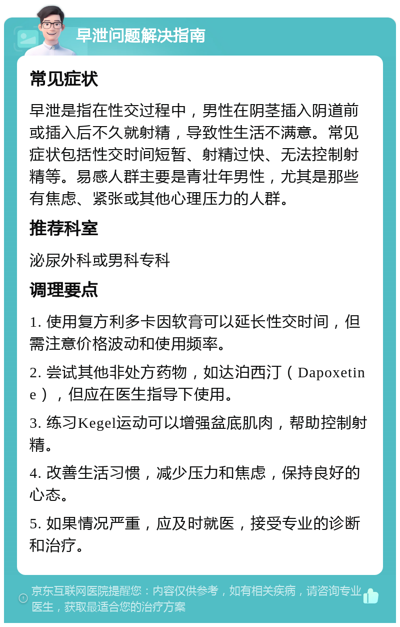 早泄问题解决指南 常见症状 早泄是指在性交过程中，男性在阴茎插入阴道前或插入后不久就射精，导致性生活不满意。常见症状包括性交时间短暂、射精过快、无法控制射精等。易感人群主要是青壮年男性，尤其是那些有焦虑、紧张或其他心理压力的人群。 推荐科室 泌尿外科或男科专科 调理要点 1. 使用复方利多卡因软膏可以延长性交时间，但需注意价格波动和使用频率。 2. 尝试其他非处方药物，如达泊西汀（Dapoxetine），但应在医生指导下使用。 3. 练习Kegel运动可以增强盆底肌肉，帮助控制射精。 4. 改善生活习惯，减少压力和焦虑，保持良好的心态。 5. 如果情况严重，应及时就医，接受专业的诊断和治疗。