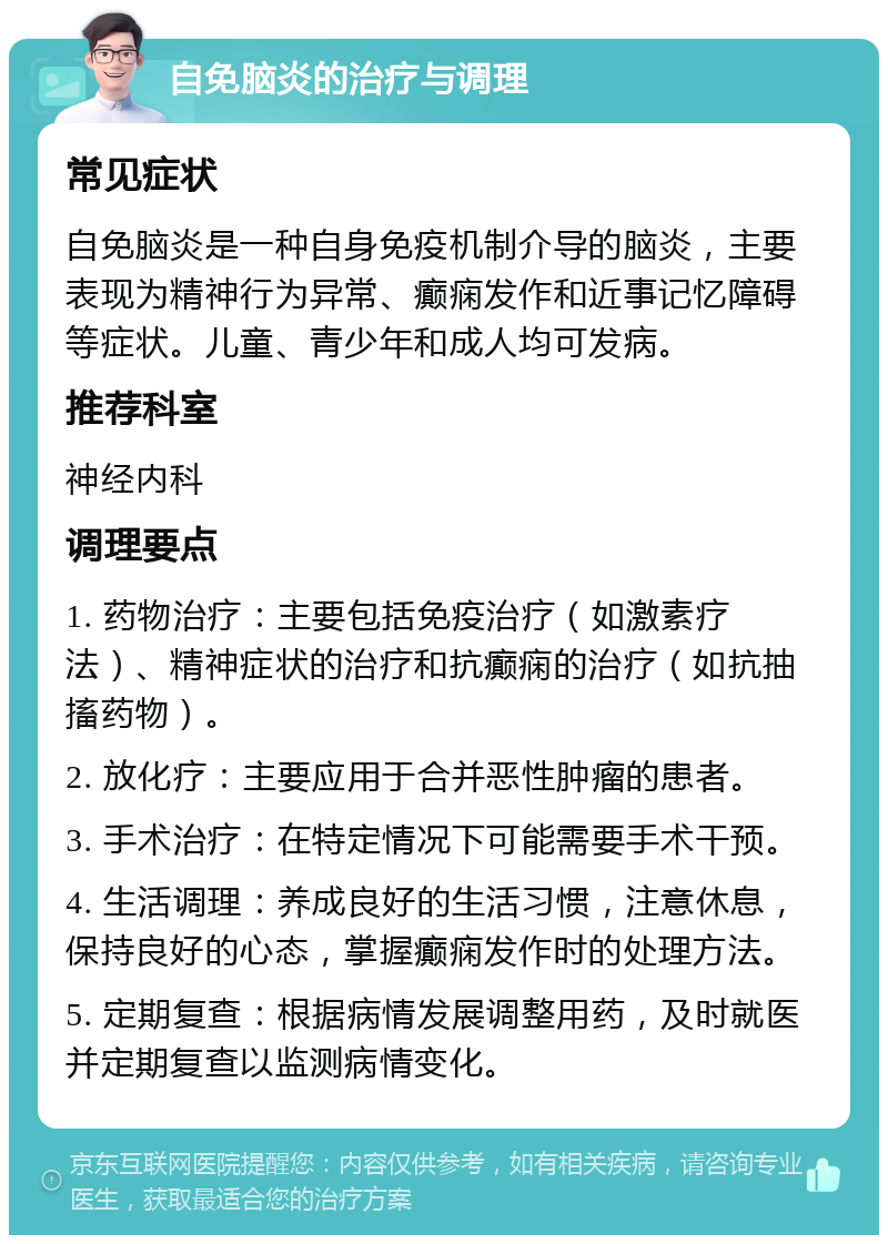 自免脑炎的治疗与调理 常见症状 自免脑炎是一种自身免疫机制介导的脑炎，主要表现为精神行为异常、癫痫发作和近事记忆障碍等症状。儿童、青少年和成人均可发病。 推荐科室 神经内科 调理要点 1. 药物治疗：主要包括免疫治疗（如激素疗法）、精神症状的治疗和抗癫痫的治疗（如抗抽搐药物）。 2. 放化疗：主要应用于合并恶性肿瘤的患者。 3. 手术治疗：在特定情况下可能需要手术干预。 4. 生活调理：养成良好的生活习惯，注意休息，保持良好的心态，掌握癫痫发作时的处理方法。 5. 定期复查：根据病情发展调整用药，及时就医并定期复查以监测病情变化。