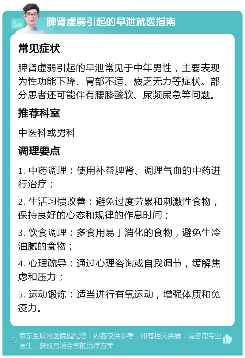 脾肾虚弱引起的早泄就医指南 常见症状 脾肾虚弱引起的早泄常见于中年男性，主要表现为性功能下降、胃部不适、疲乏无力等症状。部分患者还可能伴有腰膝酸软、尿频尿急等问题。 推荐科室 中医科或男科 调理要点 1. 中药调理：使用补益脾肾、调理气血的中药进行治疗； 2. 生活习惯改善：避免过度劳累和刺激性食物，保持良好的心态和规律的作息时间； 3. 饮食调理：多食用易于消化的食物，避免生冷油腻的食物； 4. 心理疏导：通过心理咨询或自我调节，缓解焦虑和压力； 5. 运动锻炼：适当进行有氧运动，增强体质和免疫力。