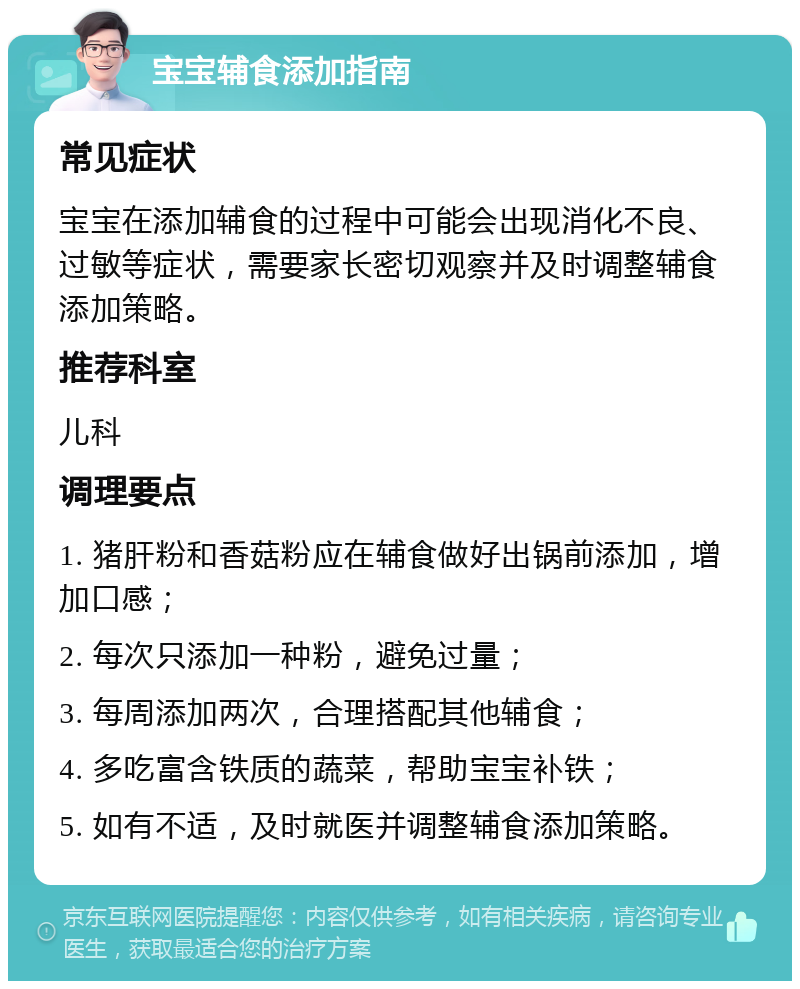 宝宝辅食添加指南 常见症状 宝宝在添加辅食的过程中可能会出现消化不良、过敏等症状，需要家长密切观察并及时调整辅食添加策略。 推荐科室 儿科 调理要点 1. 猪肝粉和香菇粉应在辅食做好出锅前添加，增加口感； 2. 每次只添加一种粉，避免过量； 3. 每周添加两次，合理搭配其他辅食； 4. 多吃富含铁质的蔬菜，帮助宝宝补铁； 5. 如有不适，及时就医并调整辅食添加策略。