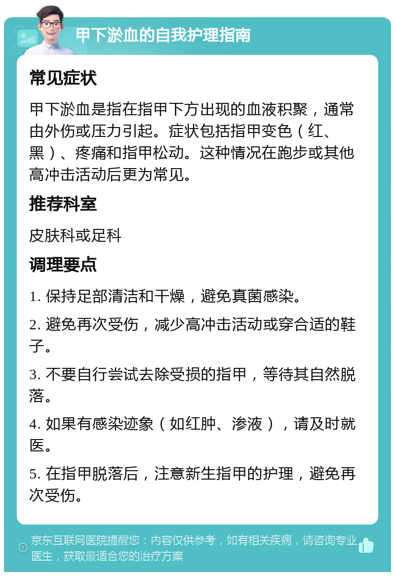 甲下淤血的自我护理指南 常见症状 甲下淤血是指在指甲下方出现的血液积聚，通常由外伤或压力引起。症状包括指甲变色（红、黑）、疼痛和指甲松动。这种情况在跑步或其他高冲击活动后更为常见。 推荐科室 皮肤科或足科 调理要点 1. 保持足部清洁和干燥，避免真菌感染。 2. 避免再次受伤，减少高冲击活动或穿合适的鞋子。 3. 不要自行尝试去除受损的指甲，等待其自然脱落。 4. 如果有感染迹象（如红肿、渗液），请及时就医。 5. 在指甲脱落后，注意新生指甲的护理，避免再次受伤。