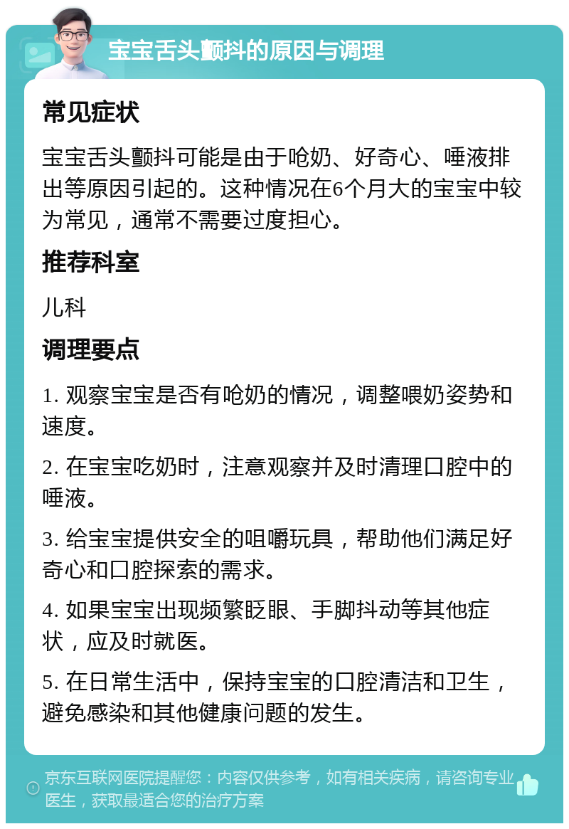 宝宝舌头颤抖的原因与调理 常见症状 宝宝舌头颤抖可能是由于呛奶、好奇心、唾液排出等原因引起的。这种情况在6个月大的宝宝中较为常见，通常不需要过度担心。 推荐科室 儿科 调理要点 1. 观察宝宝是否有呛奶的情况，调整喂奶姿势和速度。 2. 在宝宝吃奶时，注意观察并及时清理口腔中的唾液。 3. 给宝宝提供安全的咀嚼玩具，帮助他们满足好奇心和口腔探索的需求。 4. 如果宝宝出现频繁眨眼、手脚抖动等其他症状，应及时就医。 5. 在日常生活中，保持宝宝的口腔清洁和卫生，避免感染和其他健康问题的发生。