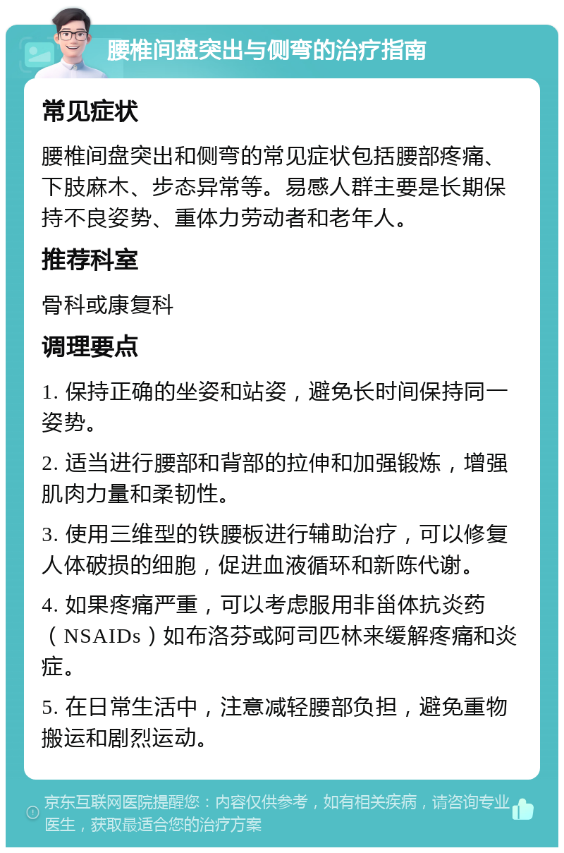 腰椎间盘突出与侧弯的治疗指南 常见症状 腰椎间盘突出和侧弯的常见症状包括腰部疼痛、下肢麻木、步态异常等。易感人群主要是长期保持不良姿势、重体力劳动者和老年人。 推荐科室 骨科或康复科 调理要点 1. 保持正确的坐姿和站姿，避免长时间保持同一姿势。 2. 适当进行腰部和背部的拉伸和加强锻炼，增强肌肉力量和柔韧性。 3. 使用三维型的铁腰板进行辅助治疗，可以修复人体破损的细胞，促进血液循环和新陈代谢。 4. 如果疼痛严重，可以考虑服用非甾体抗炎药（NSAIDs）如布洛芬或阿司匹林来缓解疼痛和炎症。 5. 在日常生活中，注意减轻腰部负担，避免重物搬运和剧烈运动。