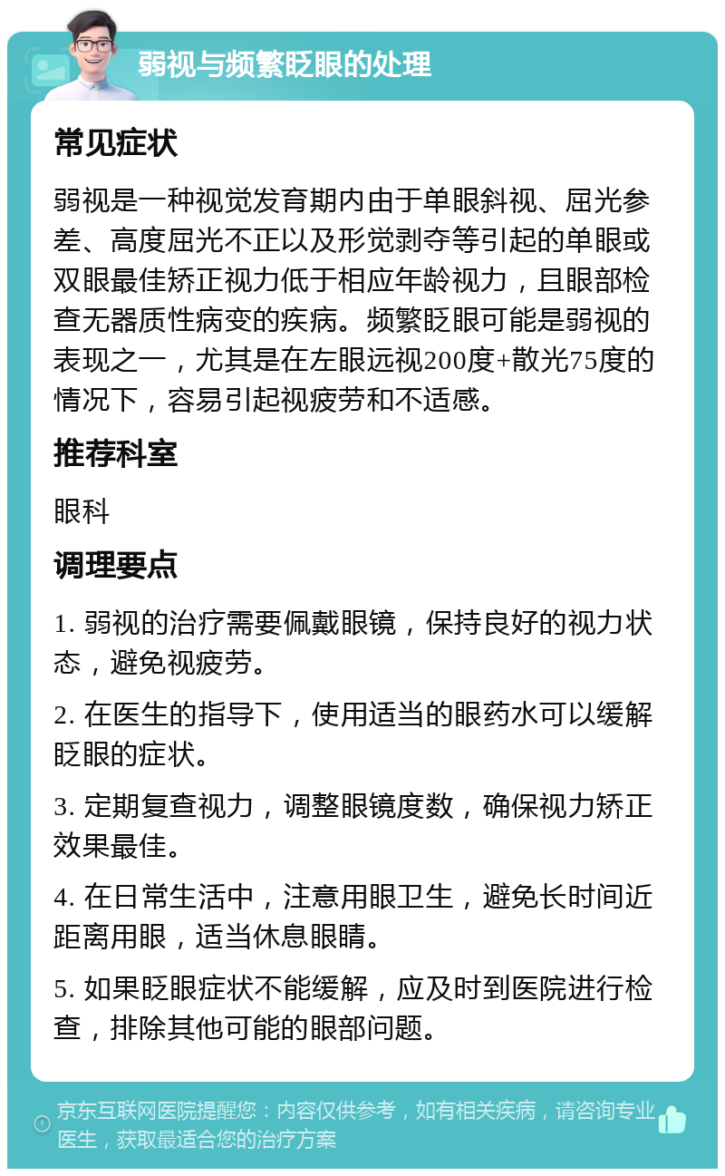 弱视与频繁眨眼的处理 常见症状 弱视是一种视觉发育期内由于单眼斜视、屈光参差、高度屈光不正以及形觉剥夺等引起的单眼或双眼最佳矫正视力低于相应年龄视力，且眼部检查无器质性病变的疾病。频繁眨眼可能是弱视的表现之一，尤其是在左眼远视200度+散光75度的情况下，容易引起视疲劳和不适感。 推荐科室 眼科 调理要点 1. 弱视的治疗需要佩戴眼镜，保持良好的视力状态，避免视疲劳。 2. 在医生的指导下，使用适当的眼药水可以缓解眨眼的症状。 3. 定期复查视力，调整眼镜度数，确保视力矫正效果最佳。 4. 在日常生活中，注意用眼卫生，避免长时间近距离用眼，适当休息眼睛。 5. 如果眨眼症状不能缓解，应及时到医院进行检查，排除其他可能的眼部问题。