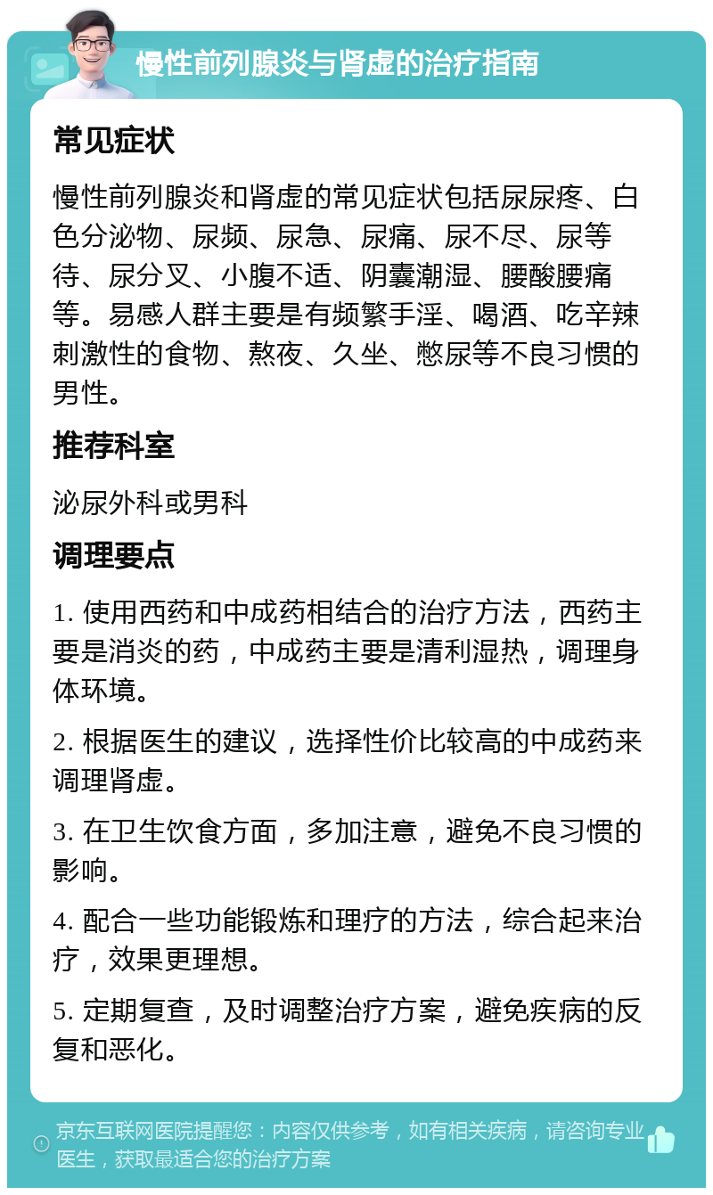 慢性前列腺炎与肾虚的治疗指南 常见症状 慢性前列腺炎和肾虚的常见症状包括尿尿疼、白色分泌物、尿频、尿急、尿痛、尿不尽、尿等待、尿分叉、小腹不适、阴囊潮湿、腰酸腰痛等。易感人群主要是有频繁手淫、喝酒、吃辛辣刺激性的食物、熬夜、久坐、憋尿等不良习惯的男性。 推荐科室 泌尿外科或男科 调理要点 1. 使用西药和中成药相结合的治疗方法，西药主要是消炎的药，中成药主要是清利湿热，调理身体环境。 2. 根据医生的建议，选择性价比较高的中成药来调理肾虚。 3. 在卫生饮食方面，多加注意，避免不良习惯的影响。 4. 配合一些功能锻炼和理疗的方法，综合起来治疗，效果更理想。 5. 定期复查，及时调整治疗方案，避免疾病的反复和恶化。