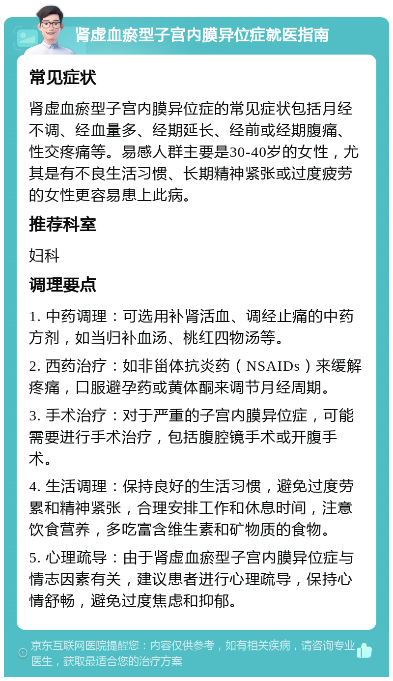 肾虚血瘀型子宫内膜异位症就医指南 常见症状 肾虚血瘀型子宫内膜异位症的常见症状包括月经不调、经血量多、经期延长、经前或经期腹痛、性交疼痛等。易感人群主要是30-40岁的女性，尤其是有不良生活习惯、长期精神紧张或过度疲劳的女性更容易患上此病。 推荐科室 妇科 调理要点 1. 中药调理：可选用补肾活血、调经止痛的中药方剂，如当归补血汤、桃红四物汤等。 2. 西药治疗：如非甾体抗炎药（NSAIDs）来缓解疼痛，口服避孕药或黄体酮来调节月经周期。 3. 手术治疗：对于严重的子宫内膜异位症，可能需要进行手术治疗，包括腹腔镜手术或开腹手术。 4. 生活调理：保持良好的生活习惯，避免过度劳累和精神紧张，合理安排工作和休息时间，注意饮食营养，多吃富含维生素和矿物质的食物。 5. 心理疏导：由于肾虚血瘀型子宫内膜异位症与情志因素有关，建议患者进行心理疏导，保持心情舒畅，避免过度焦虑和抑郁。