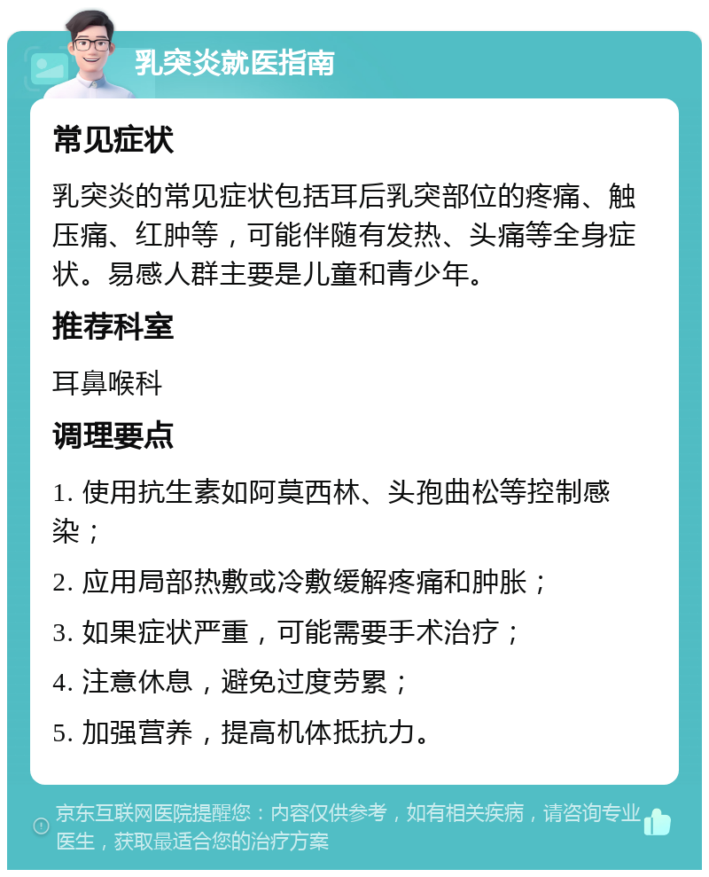 乳突炎就医指南 常见症状 乳突炎的常见症状包括耳后乳突部位的疼痛、触压痛、红肿等，可能伴随有发热、头痛等全身症状。易感人群主要是儿童和青少年。 推荐科室 耳鼻喉科 调理要点 1. 使用抗生素如阿莫西林、头孢曲松等控制感染； 2. 应用局部热敷或冷敷缓解疼痛和肿胀； 3. 如果症状严重，可能需要手术治疗； 4. 注意休息，避免过度劳累； 5. 加强营养，提高机体抵抗力。