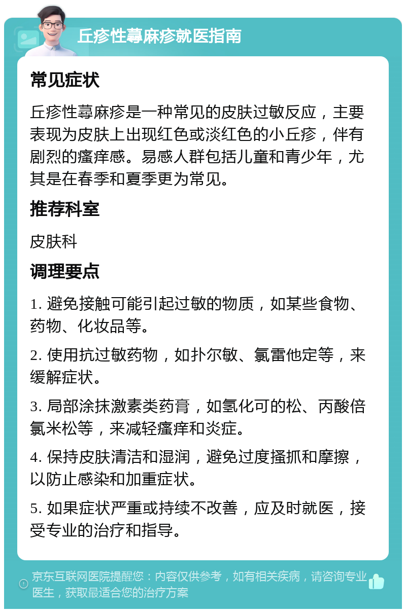 丘疹性蕁麻疹就医指南 常见症状 丘疹性蕁麻疹是一种常见的皮肤过敏反应，主要表现为皮肤上出现红色或淡红色的小丘疹，伴有剧烈的瘙痒感。易感人群包括儿童和青少年，尤其是在春季和夏季更为常见。 推荐科室 皮肤科 调理要点 1. 避免接触可能引起过敏的物质，如某些食物、药物、化妆品等。 2. 使用抗过敏药物，如扑尔敏、氯雷他定等，来缓解症状。 3. 局部涂抹激素类药膏，如氢化可的松、丙酸倍氯米松等，来减轻瘙痒和炎症。 4. 保持皮肤清洁和湿润，避免过度搔抓和摩擦，以防止感染和加重症状。 5. 如果症状严重或持续不改善，应及时就医，接受专业的治疗和指导。