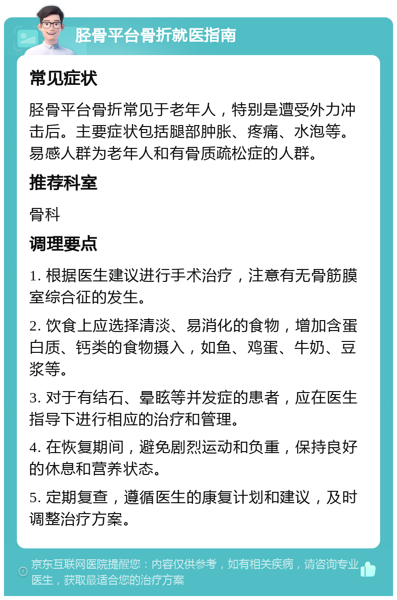 胫骨平台骨折就医指南 常见症状 胫骨平台骨折常见于老年人，特别是遭受外力冲击后。主要症状包括腿部肿胀、疼痛、水泡等。易感人群为老年人和有骨质疏松症的人群。 推荐科室 骨科 调理要点 1. 根据医生建议进行手术治疗，注意有无骨筋膜室综合征的发生。 2. 饮食上应选择清淡、易消化的食物，增加含蛋白质、钙类的食物摄入，如鱼、鸡蛋、牛奶、豆浆等。 3. 对于有结石、晕眩等并发症的患者，应在医生指导下进行相应的治疗和管理。 4. 在恢复期间，避免剧烈运动和负重，保持良好的休息和营养状态。 5. 定期复查，遵循医生的康复计划和建议，及时调整治疗方案。