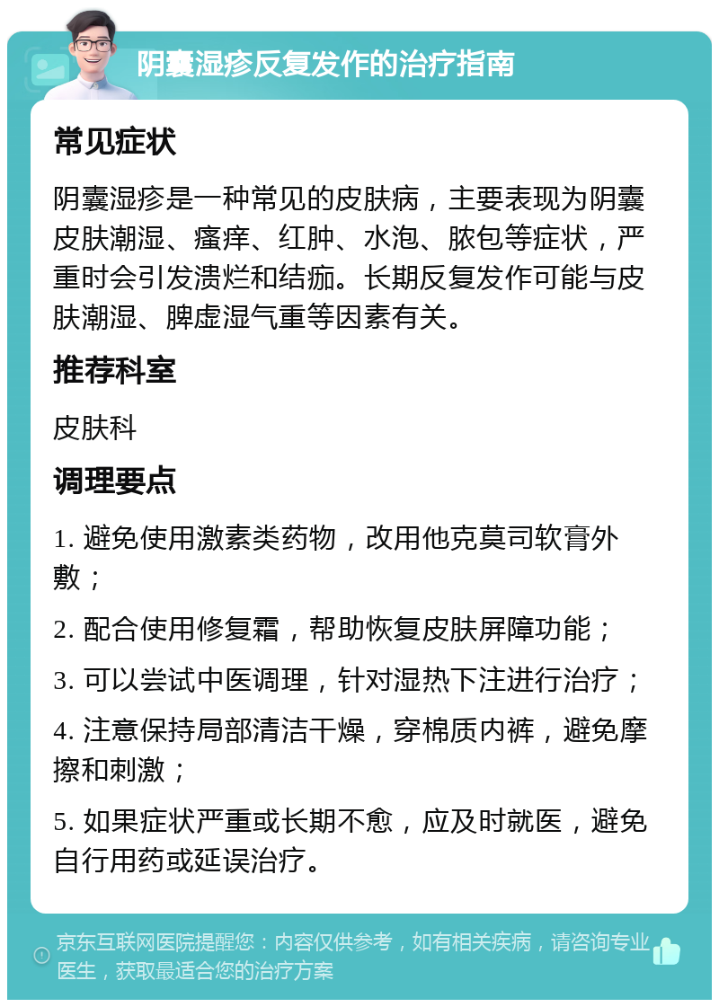 阴囊湿疹反复发作的治疗指南 常见症状 阴囊湿疹是一种常见的皮肤病，主要表现为阴囊皮肤潮湿、瘙痒、红肿、水泡、脓包等症状，严重时会引发溃烂和结痂。长期反复发作可能与皮肤潮湿、脾虚湿气重等因素有关。 推荐科室 皮肤科 调理要点 1. 避免使用激素类药物，改用他克莫司软膏外敷； 2. 配合使用修复霜，帮助恢复皮肤屏障功能； 3. 可以尝试中医调理，针对湿热下注进行治疗； 4. 注意保持局部清洁干燥，穿棉质内裤，避免摩擦和刺激； 5. 如果症状严重或长期不愈，应及时就医，避免自行用药或延误治疗。