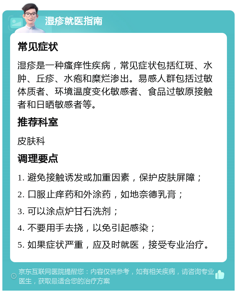 湿疹就医指南 常见症状 湿疹是一种瘙痒性疾病，常见症状包括红斑、水肿、丘疹、水疱和糜烂渗出。易感人群包括过敏体质者、环境温度变化敏感者、食品过敏原接触者和日晒敏感者等。 推荐科室 皮肤科 调理要点 1. 避免接触诱发或加重因素，保护皮肤屏障； 2. 口服止痒药和外涂药，如地奈德乳膏； 3. 可以涂点炉甘石洗剂； 4. 不要用手去挠，以免引起感染； 5. 如果症状严重，应及时就医，接受专业治疗。