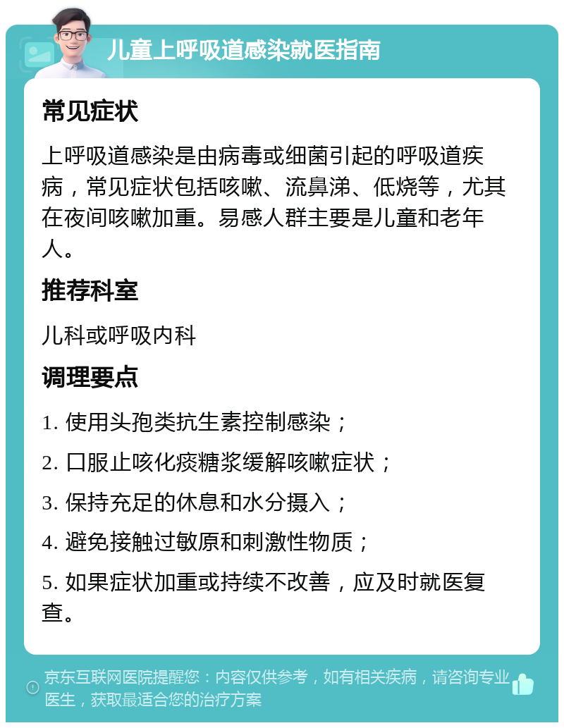 儿童上呼吸道感染就医指南 常见症状 上呼吸道感染是由病毒或细菌引起的呼吸道疾病，常见症状包括咳嗽、流鼻涕、低烧等，尤其在夜间咳嗽加重。易感人群主要是儿童和老年人。 推荐科室 儿科或呼吸内科 调理要点 1. 使用头孢类抗生素控制感染； 2. 口服止咳化痰糖浆缓解咳嗽症状； 3. 保持充足的休息和水分摄入； 4. 避免接触过敏原和刺激性物质； 5. 如果症状加重或持续不改善，应及时就医复查。