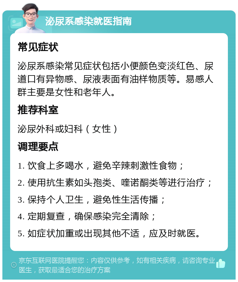 泌尿系感染就医指南 常见症状 泌尿系感染常见症状包括小便颜色变淡红色、尿道口有异物感、尿液表面有油样物质等。易感人群主要是女性和老年人。 推荐科室 泌尿外科或妇科（女性） 调理要点 1. 饮食上多喝水，避免辛辣刺激性食物； 2. 使用抗生素如头孢类、喹诺酮类等进行治疗； 3. 保持个人卫生，避免性生活传播； 4. 定期复查，确保感染完全清除； 5. 如症状加重或出现其他不适，应及时就医。