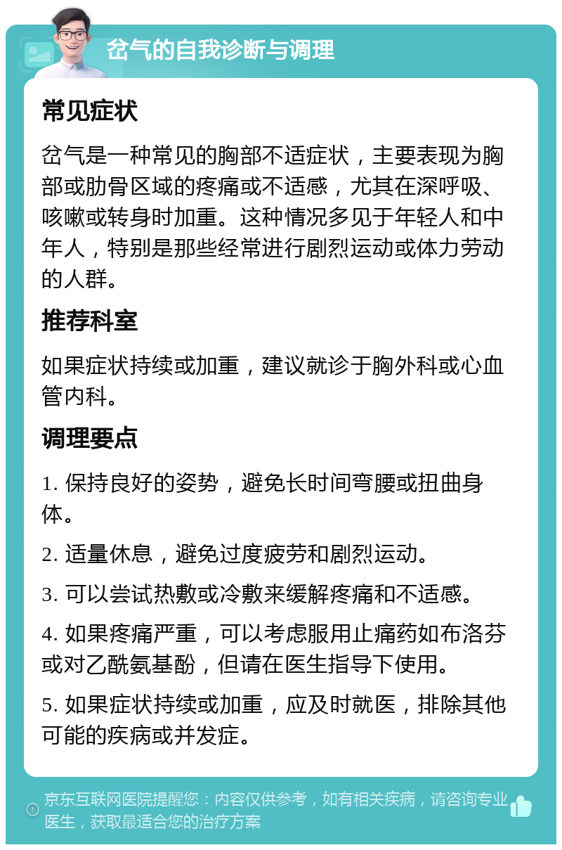 岔气的自我诊断与调理 常见症状 岔气是一种常见的胸部不适症状，主要表现为胸部或肋骨区域的疼痛或不适感，尤其在深呼吸、咳嗽或转身时加重。这种情况多见于年轻人和中年人，特别是那些经常进行剧烈运动或体力劳动的人群。 推荐科室 如果症状持续或加重，建议就诊于胸外科或心血管内科。 调理要点 1. 保持良好的姿势，避免长时间弯腰或扭曲身体。 2. 适量休息，避免过度疲劳和剧烈运动。 3. 可以尝试热敷或冷敷来缓解疼痛和不适感。 4. 如果疼痛严重，可以考虑服用止痛药如布洛芬或对乙酰氨基酚，但请在医生指导下使用。 5. 如果症状持续或加重，应及时就医，排除其他可能的疾病或并发症。