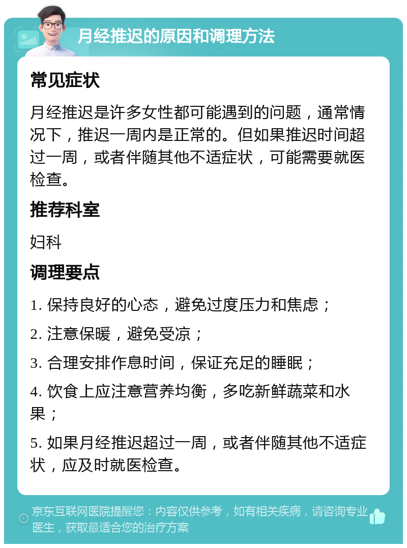 月经推迟的原因和调理方法 常见症状 月经推迟是许多女性都可能遇到的问题，通常情况下，推迟一周内是正常的。但如果推迟时间超过一周，或者伴随其他不适症状，可能需要就医检查。 推荐科室 妇科 调理要点 1. 保持良好的心态，避免过度压力和焦虑； 2. 注意保暖，避免受凉； 3. 合理安排作息时间，保证充足的睡眠； 4. 饮食上应注意营养均衡，多吃新鲜蔬菜和水果； 5. 如果月经推迟超过一周，或者伴随其他不适症状，应及时就医检查。