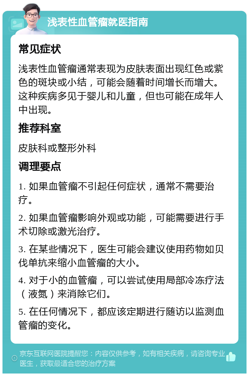 浅表性血管瘤就医指南 常见症状 浅表性血管瘤通常表现为皮肤表面出现红色或紫色的斑块或小结，可能会随着时间增长而增大。这种疾病多见于婴儿和儿童，但也可能在成年人中出现。 推荐科室 皮肤科或整形外科 调理要点 1. 如果血管瘤不引起任何症状，通常不需要治疗。 2. 如果血管瘤影响外观或功能，可能需要进行手术切除或激光治疗。 3. 在某些情况下，医生可能会建议使用药物如贝伐单抗来缩小血管瘤的大小。 4. 对于小的血管瘤，可以尝试使用局部冷冻疗法（液氮）来消除它们。 5. 在任何情况下，都应该定期进行随访以监测血管瘤的变化。