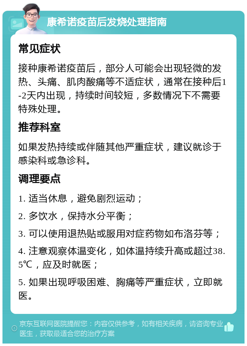 康希诺疫苗后发烧处理指南 常见症状 接种康希诺疫苗后，部分人可能会出现轻微的发热、头痛、肌肉酸痛等不适症状，通常在接种后1-2天内出现，持续时间较短，多数情况下不需要特殊处理。 推荐科室 如果发热持续或伴随其他严重症状，建议就诊于感染科或急诊科。 调理要点 1. 适当休息，避免剧烈运动； 2. 多饮水，保持水分平衡； 3. 可以使用退热贴或服用对症药物如布洛芬等； 4. 注意观察体温变化，如体温持续升高或超过38.5℃，应及时就医； 5. 如果出现呼吸困难、胸痛等严重症状，立即就医。