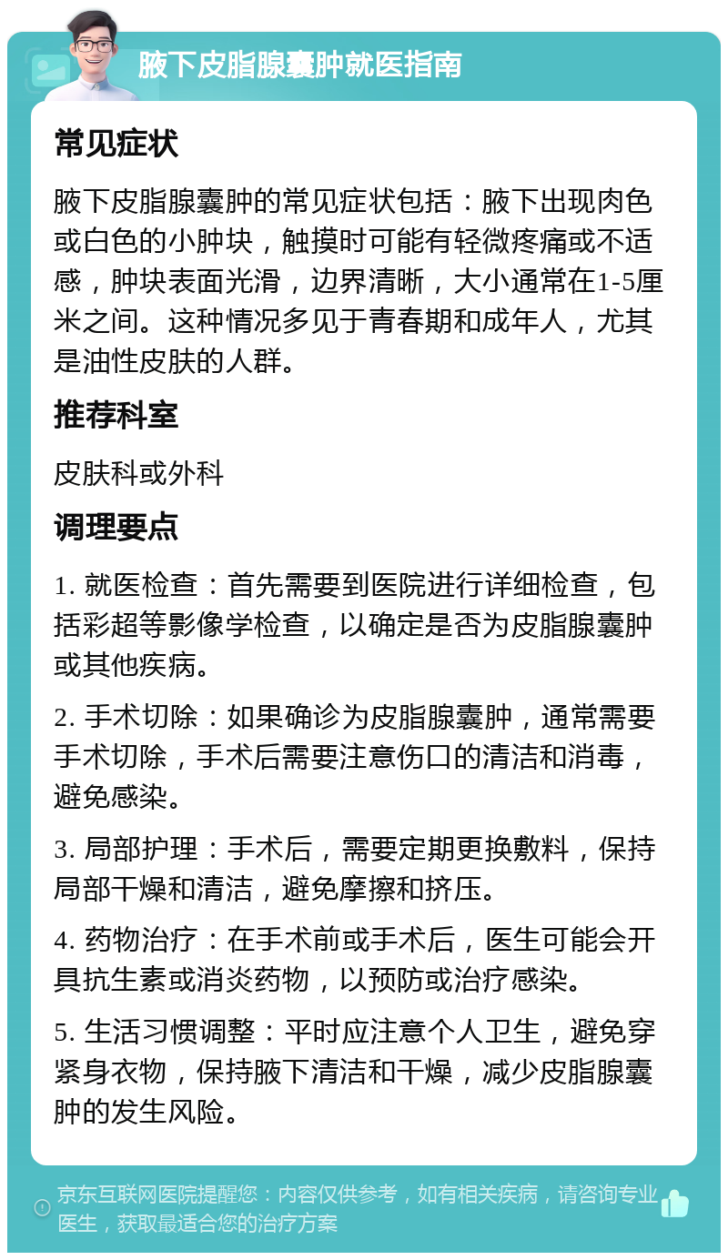 腋下皮脂腺囊肿就医指南 常见症状 腋下皮脂腺囊肿的常见症状包括：腋下出现肉色或白色的小肿块，触摸时可能有轻微疼痛或不适感，肿块表面光滑，边界清晰，大小通常在1-5厘米之间。这种情况多见于青春期和成年人，尤其是油性皮肤的人群。 推荐科室 皮肤科或外科 调理要点 1. 就医检查：首先需要到医院进行详细检查，包括彩超等影像学检查，以确定是否为皮脂腺囊肿或其他疾病。 2. 手术切除：如果确诊为皮脂腺囊肿，通常需要手术切除，手术后需要注意伤口的清洁和消毒，避免感染。 3. 局部护理：手术后，需要定期更换敷料，保持局部干燥和清洁，避免摩擦和挤压。 4. 药物治疗：在手术前或手术后，医生可能会开具抗生素或消炎药物，以预防或治疗感染。 5. 生活习惯调整：平时应注意个人卫生，避免穿紧身衣物，保持腋下清洁和干燥，减少皮脂腺囊肿的发生风险。