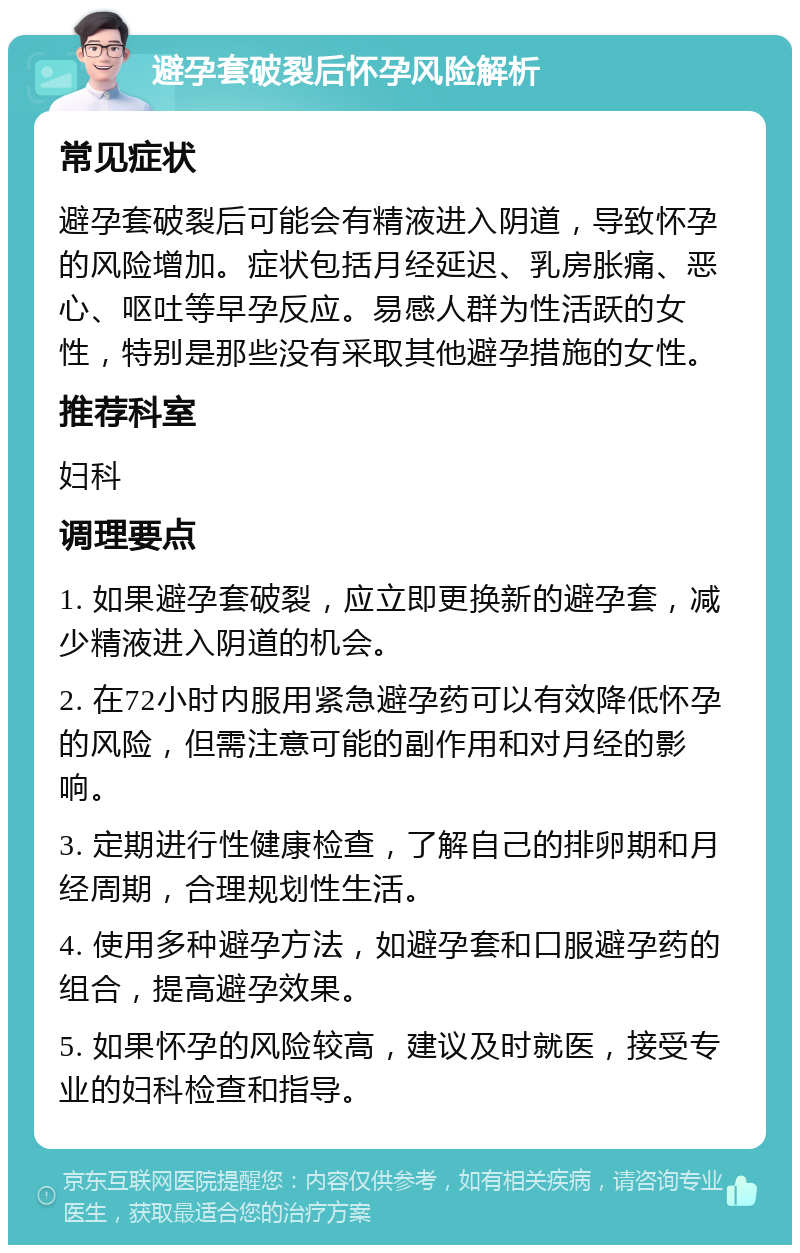 避孕套破裂后怀孕风险解析 常见症状 避孕套破裂后可能会有精液进入阴道，导致怀孕的风险增加。症状包括月经延迟、乳房胀痛、恶心、呕吐等早孕反应。易感人群为性活跃的女性，特别是那些没有采取其他避孕措施的女性。 推荐科室 妇科 调理要点 1. 如果避孕套破裂，应立即更换新的避孕套，减少精液进入阴道的机会。 2. 在72小时内服用紧急避孕药可以有效降低怀孕的风险，但需注意可能的副作用和对月经的影响。 3. 定期进行性健康检查，了解自己的排卵期和月经周期，合理规划性生活。 4. 使用多种避孕方法，如避孕套和口服避孕药的组合，提高避孕效果。 5. 如果怀孕的风险较高，建议及时就医，接受专业的妇科检查和指导。