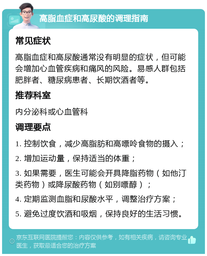 高脂血症和高尿酸的调理指南 常见症状 高脂血症和高尿酸通常没有明显的症状，但可能会增加心血管疾病和痛风的风险。易感人群包括肥胖者、糖尿病患者、长期饮酒者等。 推荐科室 内分泌科或心血管科 调理要点 1. 控制饮食，减少高脂肪和高嘌呤食物的摄入； 2. 增加运动量，保持适当的体重； 3. 如果需要，医生可能会开具降脂药物（如他汀类药物）或降尿酸药物（如别嘌醇）； 4. 定期监测血脂和尿酸水平，调整治疗方案； 5. 避免过度饮酒和吸烟，保持良好的生活习惯。