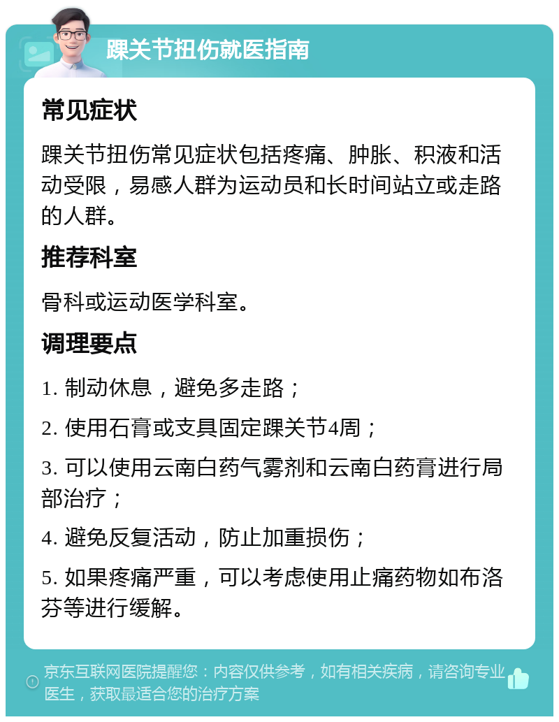 踝关节扭伤就医指南 常见症状 踝关节扭伤常见症状包括疼痛、肿胀、积液和活动受限，易感人群为运动员和长时间站立或走路的人群。 推荐科室 骨科或运动医学科室。 调理要点 1. 制动休息，避免多走路； 2. 使用石膏或支具固定踝关节4周； 3. 可以使用云南白药气雾剂和云南白药膏进行局部治疗； 4. 避免反复活动，防止加重损伤； 5. 如果疼痛严重，可以考虑使用止痛药物如布洛芬等进行缓解。