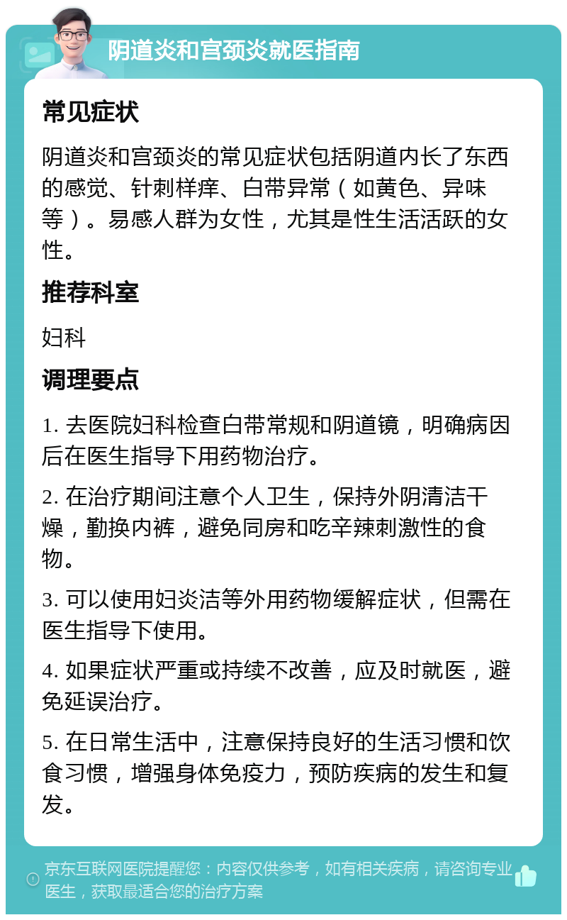 阴道炎和宫颈炎就医指南 常见症状 阴道炎和宫颈炎的常见症状包括阴道内长了东西的感觉、针刺样痒、白带异常（如黄色、异味等）。易感人群为女性，尤其是性生活活跃的女性。 推荐科室 妇科 调理要点 1. 去医院妇科检查白带常规和阴道镜，明确病因后在医生指导下用药物治疗。 2. 在治疗期间注意个人卫生，保持外阴清洁干燥，勤换内裤，避免同房和吃辛辣刺激性的食物。 3. 可以使用妇炎洁等外用药物缓解症状，但需在医生指导下使用。 4. 如果症状严重或持续不改善，应及时就医，避免延误治疗。 5. 在日常生活中，注意保持良好的生活习惯和饮食习惯，增强身体免疫力，预防疾病的发生和复发。