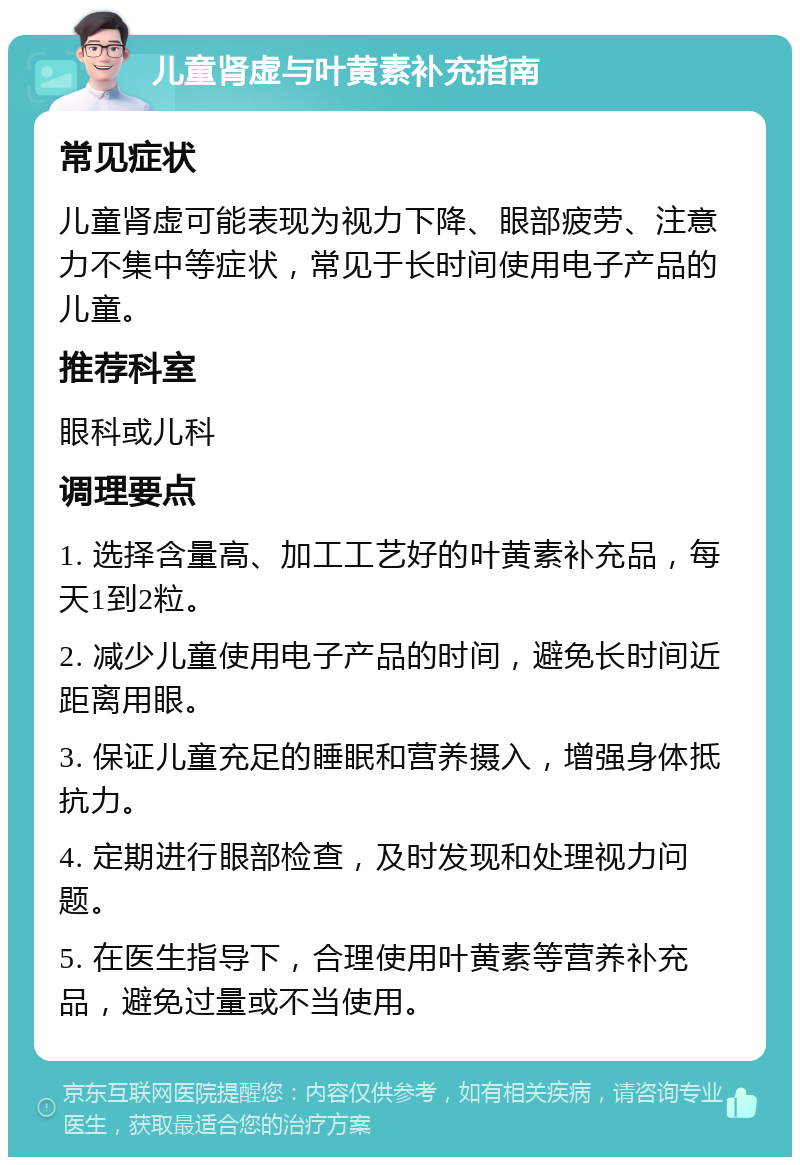 儿童肾虚与叶黄素补充指南 常见症状 儿童肾虚可能表现为视力下降、眼部疲劳、注意力不集中等症状，常见于长时间使用电子产品的儿童。 推荐科室 眼科或儿科 调理要点 1. 选择含量高、加工工艺好的叶黄素补充品，每天1到2粒。 2. 减少儿童使用电子产品的时间，避免长时间近距离用眼。 3. 保证儿童充足的睡眠和营养摄入，增强身体抵抗力。 4. 定期进行眼部检查，及时发现和处理视力问题。 5. 在医生指导下，合理使用叶黄素等营养补充品，避免过量或不当使用。