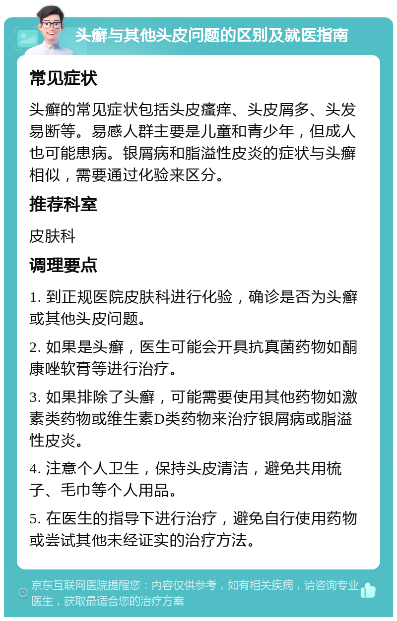 头癣与其他头皮问题的区别及就医指南 常见症状 头癣的常见症状包括头皮瘙痒、头皮屑多、头发易断等。易感人群主要是儿童和青少年，但成人也可能患病。银屑病和脂溢性皮炎的症状与头癣相似，需要通过化验来区分。 推荐科室 皮肤科 调理要点 1. 到正规医院皮肤科进行化验，确诊是否为头癣或其他头皮问题。 2. 如果是头癣，医生可能会开具抗真菌药物如酮康唑软膏等进行治疗。 3. 如果排除了头癣，可能需要使用其他药物如激素类药物或维生素D类药物来治疗银屑病或脂溢性皮炎。 4. 注意个人卫生，保持头皮清洁，避免共用梳子、毛巾等个人用品。 5. 在医生的指导下进行治疗，避免自行使用药物或尝试其他未经证实的治疗方法。