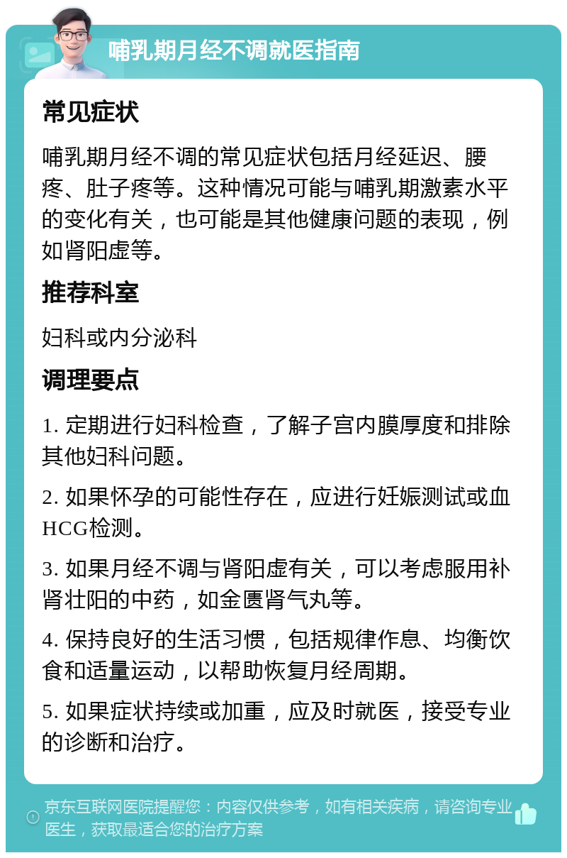 哺乳期月经不调就医指南 常见症状 哺乳期月经不调的常见症状包括月经延迟、腰疼、肚子疼等。这种情况可能与哺乳期激素水平的变化有关，也可能是其他健康问题的表现，例如肾阳虚等。 推荐科室 妇科或内分泌科 调理要点 1. 定期进行妇科检查，了解子宫内膜厚度和排除其他妇科问题。 2. 如果怀孕的可能性存在，应进行妊娠测试或血HCG检测。 3. 如果月经不调与肾阳虚有关，可以考虑服用补肾壮阳的中药，如金匮肾气丸等。 4. 保持良好的生活习惯，包括规律作息、均衡饮食和适量运动，以帮助恢复月经周期。 5. 如果症状持续或加重，应及时就医，接受专业的诊断和治疗。