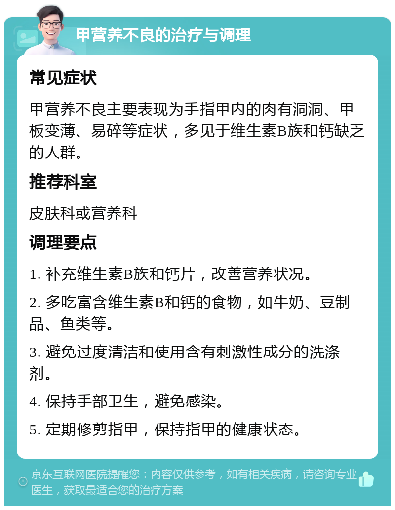 甲营养不良的治疗与调理 常见症状 甲营养不良主要表现为手指甲内的肉有洞洞、甲板变薄、易碎等症状，多见于维生素B族和钙缺乏的人群。 推荐科室 皮肤科或营养科 调理要点 1. 补充维生素B族和钙片，改善营养状况。 2. 多吃富含维生素B和钙的食物，如牛奶、豆制品、鱼类等。 3. 避免过度清洁和使用含有刺激性成分的洗涤剂。 4. 保持手部卫生，避免感染。 5. 定期修剪指甲，保持指甲的健康状态。