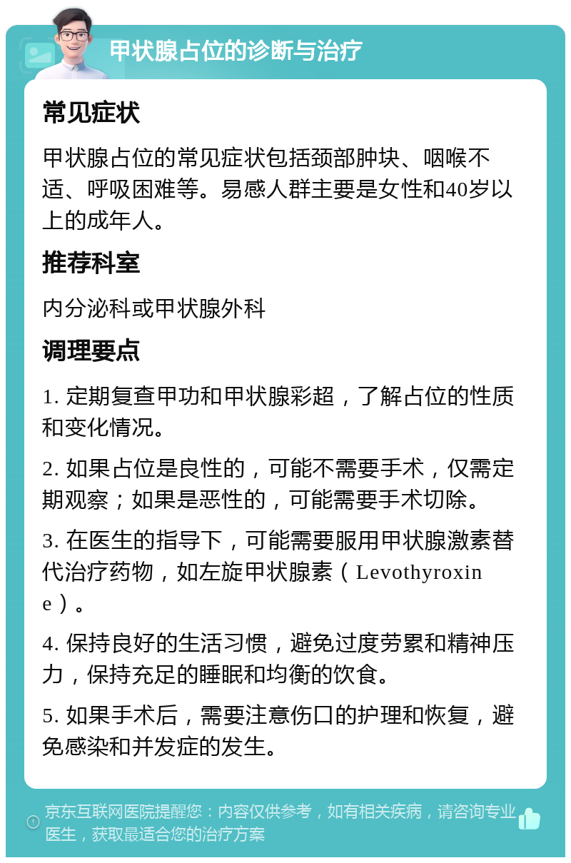 甲状腺占位的诊断与治疗 常见症状 甲状腺占位的常见症状包括颈部肿块、咽喉不适、呼吸困难等。易感人群主要是女性和40岁以上的成年人。 推荐科室 内分泌科或甲状腺外科 调理要点 1. 定期复查甲功和甲状腺彩超，了解占位的性质和变化情况。 2. 如果占位是良性的，可能不需要手术，仅需定期观察；如果是恶性的，可能需要手术切除。 3. 在医生的指导下，可能需要服用甲状腺激素替代治疗药物，如左旋甲状腺素（Levothyroxine）。 4. 保持良好的生活习惯，避免过度劳累和精神压力，保持充足的睡眠和均衡的饮食。 5. 如果手术后，需要注意伤口的护理和恢复，避免感染和并发症的发生。