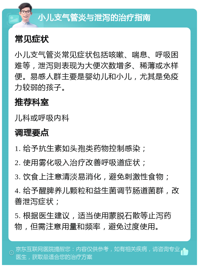 小儿支气管炎与泄泻的治疗指南 常见症状 小儿支气管炎常见症状包括咳嗽、喘息、呼吸困难等，泄泻则表现为大便次数增多、稀薄或水样便。易感人群主要是婴幼儿和小儿，尤其是免疫力较弱的孩子。 推荐科室 儿科或呼吸内科 调理要点 1. 给予抗生素如头孢类药物控制感染； 2. 使用雾化吸入治疗改善呼吸道症状； 3. 饮食上注意清淡易消化，避免刺激性食物； 4. 给予醒脾养儿颗粒和益生菌调节肠道菌群，改善泄泻症状； 5. 根据医生建议，适当使用蒙脱石散等止泻药物，但需注意用量和频率，避免过度使用。