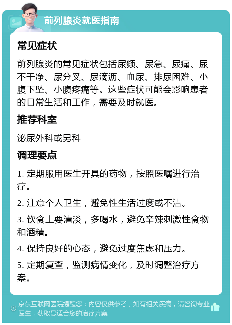 前列腺炎就医指南 常见症状 前列腺炎的常见症状包括尿频、尿急、尿痛、尿不干净、尿分叉、尿滴沥、血尿、排尿困难、小腹下坠、小腹疼痛等。这些症状可能会影响患者的日常生活和工作，需要及时就医。 推荐科室 泌尿外科或男科 调理要点 1. 定期服用医生开具的药物，按照医嘱进行治疗。 2. 注意个人卫生，避免性生活过度或不洁。 3. 饮食上要清淡，多喝水，避免辛辣刺激性食物和酒精。 4. 保持良好的心态，避免过度焦虑和压力。 5. 定期复查，监测病情变化，及时调整治疗方案。