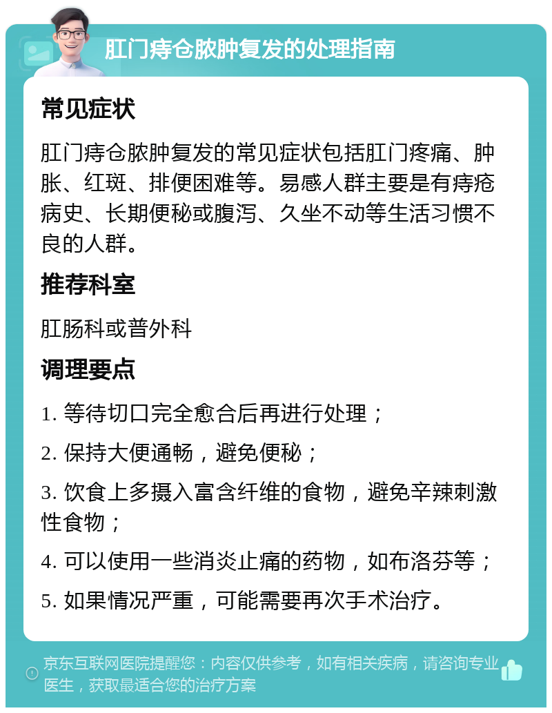 肛门痔仓脓肿复发的处理指南 常见症状 肛门痔仓脓肿复发的常见症状包括肛门疼痛、肿胀、红斑、排便困难等。易感人群主要是有痔疮病史、长期便秘或腹泻、久坐不动等生活习惯不良的人群。 推荐科室 肛肠科或普外科 调理要点 1. 等待切口完全愈合后再进行处理； 2. 保持大便通畅，避免便秘； 3. 饮食上多摄入富含纤维的食物，避免辛辣刺激性食物； 4. 可以使用一些消炎止痛的药物，如布洛芬等； 5. 如果情况严重，可能需要再次手术治疗。