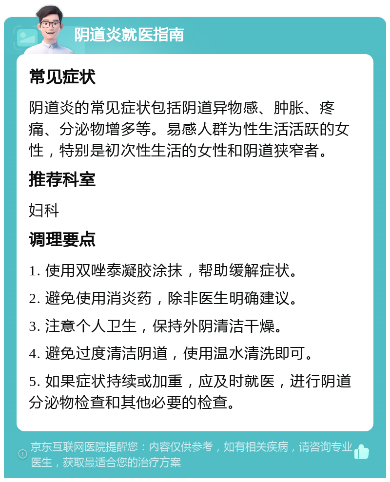 阴道炎就医指南 常见症状 阴道炎的常见症状包括阴道异物感、肿胀、疼痛、分泌物增多等。易感人群为性生活活跃的女性，特别是初次性生活的女性和阴道狭窄者。 推荐科室 妇科 调理要点 1. 使用双唑泰凝胶涂抹，帮助缓解症状。 2. 避免使用消炎药，除非医生明确建议。 3. 注意个人卫生，保持外阴清洁干燥。 4. 避免过度清洁阴道，使用温水清洗即可。 5. 如果症状持续或加重，应及时就医，进行阴道分泌物检查和其他必要的检查。