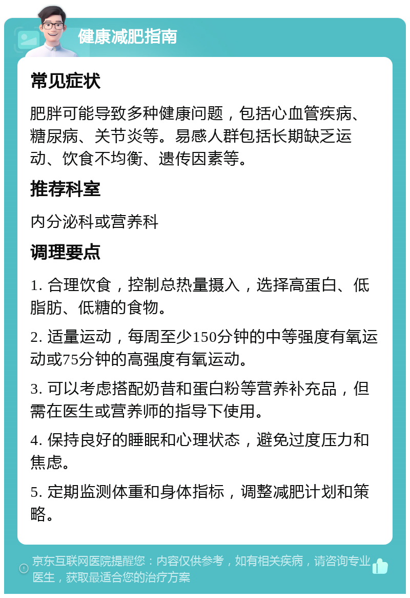 健康减肥指南 常见症状 肥胖可能导致多种健康问题，包括心血管疾病、糖尿病、关节炎等。易感人群包括长期缺乏运动、饮食不均衡、遗传因素等。 推荐科室 内分泌科或营养科 调理要点 1. 合理饮食，控制总热量摄入，选择高蛋白、低脂肪、低糖的食物。 2. 适量运动，每周至少150分钟的中等强度有氧运动或75分钟的高强度有氧运动。 3. 可以考虑搭配奶昔和蛋白粉等营养补充品，但需在医生或营养师的指导下使用。 4. 保持良好的睡眠和心理状态，避免过度压力和焦虑。 5. 定期监测体重和身体指标，调整减肥计划和策略。