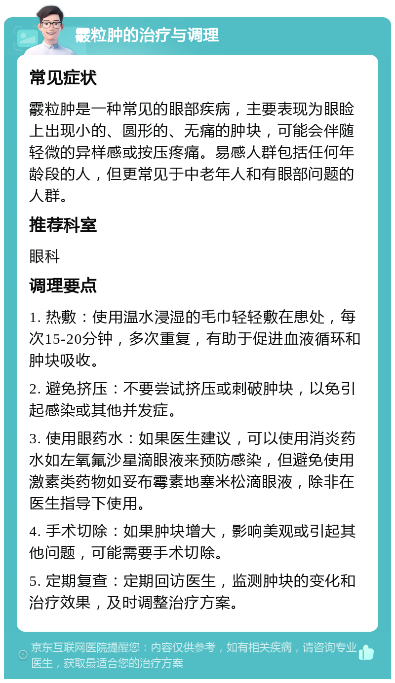 霰粒肿的治疗与调理 常见症状 霰粒肿是一种常见的眼部疾病，主要表现为眼睑上出现小的、圆形的、无痛的肿块，可能会伴随轻微的异样感或按压疼痛。易感人群包括任何年龄段的人，但更常见于中老年人和有眼部问题的人群。 推荐科室 眼科 调理要点 1. 热敷：使用温水浸湿的毛巾轻轻敷在患处，每次15-20分钟，多次重复，有助于促进血液循环和肿块吸收。 2. 避免挤压：不要尝试挤压或刺破肿块，以免引起感染或其他并发症。 3. 使用眼药水：如果医生建议，可以使用消炎药水如左氧氟沙星滴眼液来预防感染，但避免使用激素类药物如妥布霉素地塞米松滴眼液，除非在医生指导下使用。 4. 手术切除：如果肿块增大，影响美观或引起其他问题，可能需要手术切除。 5. 定期复查：定期回访医生，监测肿块的变化和治疗效果，及时调整治疗方案。