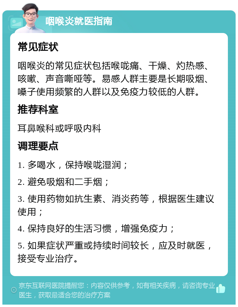 咽喉炎就医指南 常见症状 咽喉炎的常见症状包括喉咙痛、干燥、灼热感、咳嗽、声音嘶哑等。易感人群主要是长期吸烟、嗓子使用频繁的人群以及免疫力较低的人群。 推荐科室 耳鼻喉科或呼吸内科 调理要点 1. 多喝水，保持喉咙湿润； 2. 避免吸烟和二手烟； 3. 使用药物如抗生素、消炎药等，根据医生建议使用； 4. 保持良好的生活习惯，增强免疫力； 5. 如果症状严重或持续时间较长，应及时就医，接受专业治疗。