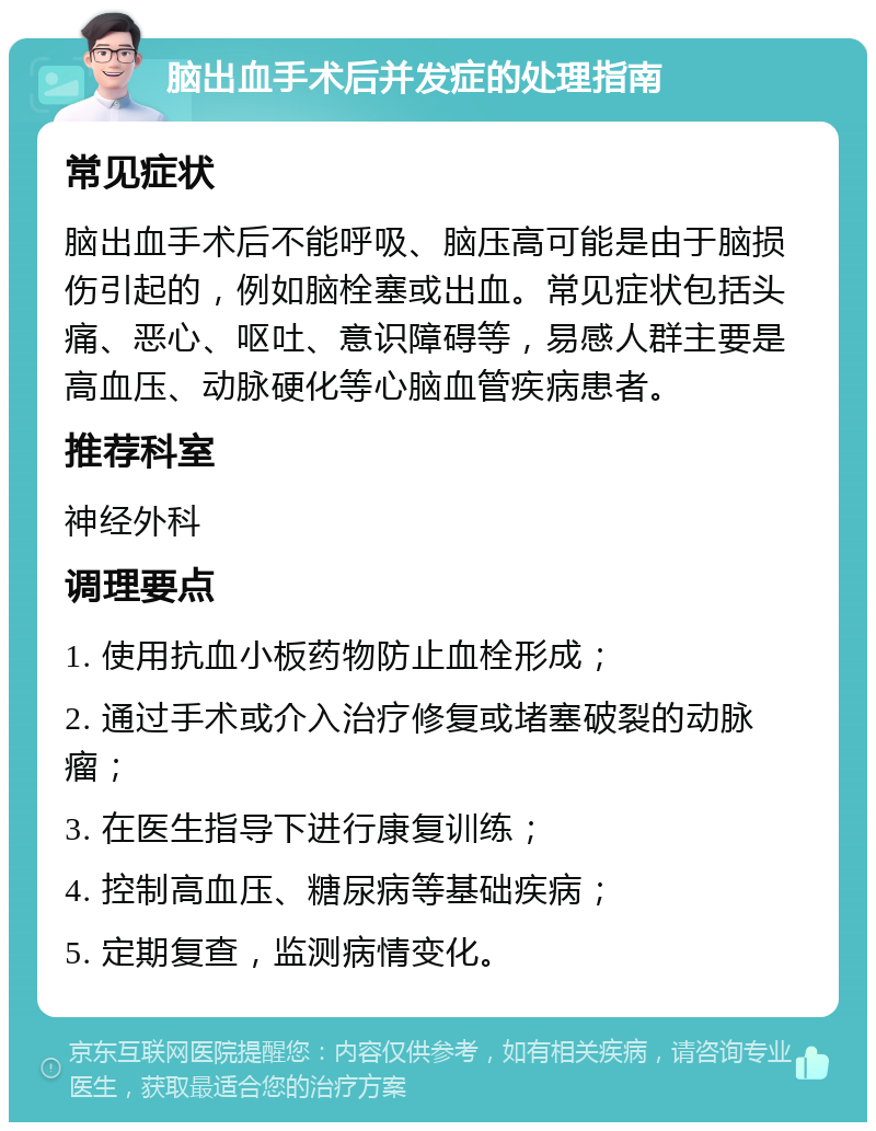 脑出血手术后并发症的处理指南 常见症状 脑出血手术后不能呼吸、脑压高可能是由于脑损伤引起的，例如脑栓塞或出血。常见症状包括头痛、恶心、呕吐、意识障碍等，易感人群主要是高血压、动脉硬化等心脑血管疾病患者。 推荐科室 神经外科 调理要点 1. 使用抗血小板药物防止血栓形成； 2. 通过手术或介入治疗修复或堵塞破裂的动脉瘤； 3. 在医生指导下进行康复训练； 4. 控制高血压、糖尿病等基础疾病； 5. 定期复查，监测病情变化。