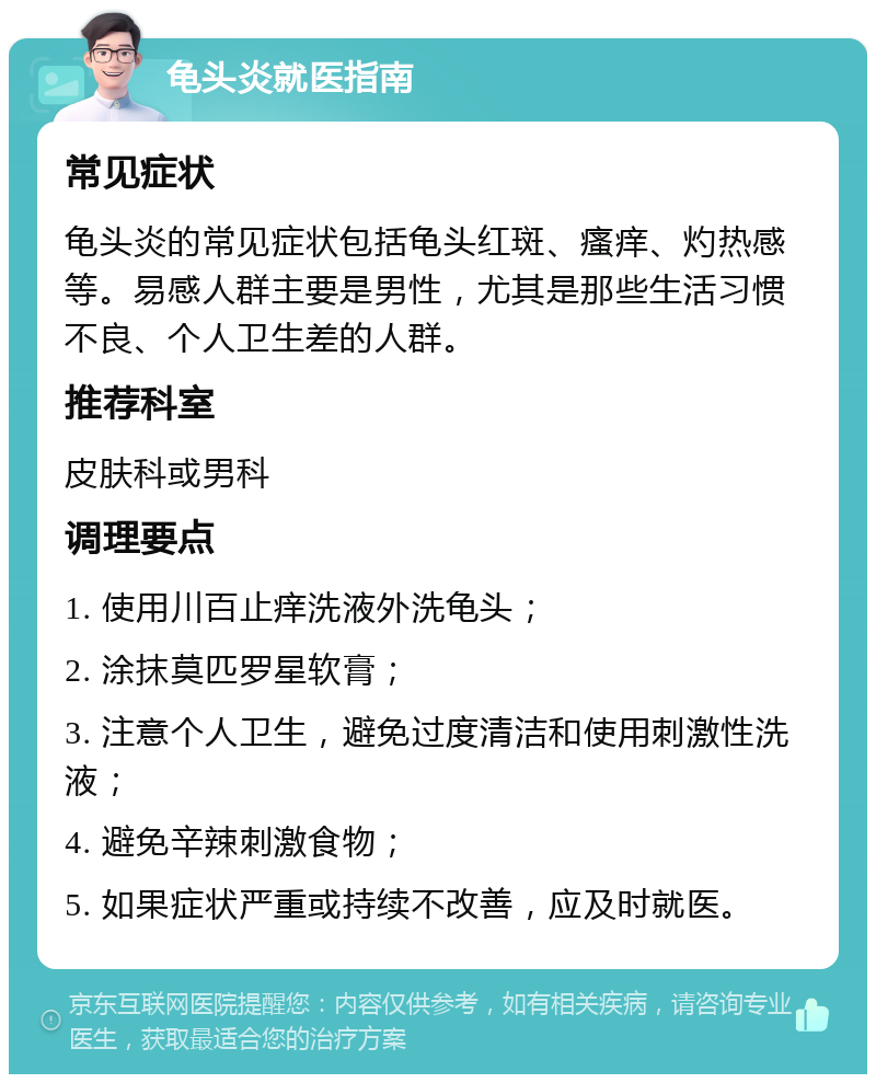 龟头炎就医指南 常见症状 龟头炎的常见症状包括龟头红斑、瘙痒、灼热感等。易感人群主要是男性，尤其是那些生活习惯不良、个人卫生差的人群。 推荐科室 皮肤科或男科 调理要点 1. 使用川百止痒洗液外洗龟头； 2. 涂抹莫匹罗星软膏； 3. 注意个人卫生，避免过度清洁和使用刺激性洗液； 4. 避免辛辣刺激食物； 5. 如果症状严重或持续不改善，应及时就医。