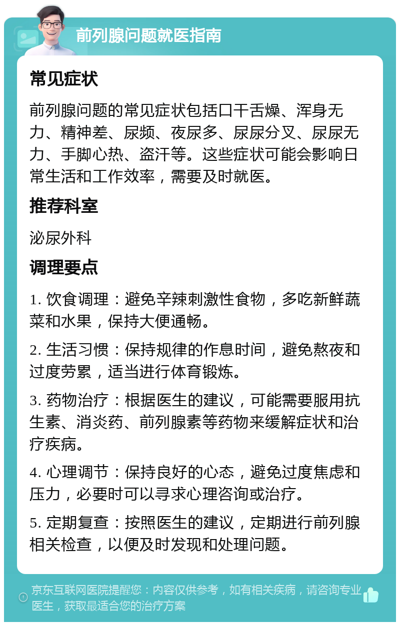 前列腺问题就医指南 常见症状 前列腺问题的常见症状包括口干舌燥、浑身无力、精神差、尿频、夜尿多、尿尿分叉、尿尿无力、手脚心热、盗汗等。这些症状可能会影响日常生活和工作效率，需要及时就医。 推荐科室 泌尿外科 调理要点 1. 饮食调理：避免辛辣刺激性食物，多吃新鲜蔬菜和水果，保持大便通畅。 2. 生活习惯：保持规律的作息时间，避免熬夜和过度劳累，适当进行体育锻炼。 3. 药物治疗：根据医生的建议，可能需要服用抗生素、消炎药、前列腺素等药物来缓解症状和治疗疾病。 4. 心理调节：保持良好的心态，避免过度焦虑和压力，必要时可以寻求心理咨询或治疗。 5. 定期复查：按照医生的建议，定期进行前列腺相关检查，以便及时发现和处理问题。