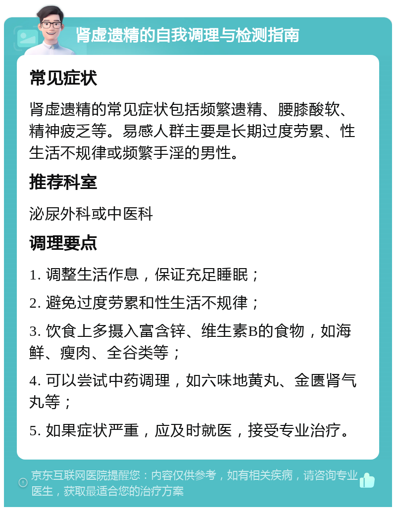 肾虚遗精的自我调理与检测指南 常见症状 肾虚遗精的常见症状包括频繁遗精、腰膝酸软、精神疲乏等。易感人群主要是长期过度劳累、性生活不规律或频繁手淫的男性。 推荐科室 泌尿外科或中医科 调理要点 1. 调整生活作息，保证充足睡眠； 2. 避免过度劳累和性生活不规律； 3. 饮食上多摄入富含锌、维生素B的食物，如海鲜、瘦肉、全谷类等； 4. 可以尝试中药调理，如六味地黄丸、金匮肾气丸等； 5. 如果症状严重，应及时就医，接受专业治疗。