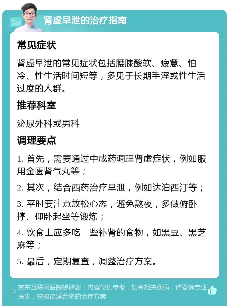 肾虚早泄的治疗指南 常见症状 肾虚早泄的常见症状包括腰膝酸软、疲惫、怕冷、性生活时间短等，多见于长期手淫或性生活过度的人群。 推荐科室 泌尿外科或男科 调理要点 1. 首先，需要通过中成药调理肾虚症状，例如服用金匮肾气丸等； 2. 其次，结合西药治疗早泄，例如达泊西汀等； 3. 平时要注意放松心态，避免熬夜，多做俯卧撑、仰卧起坐等锻炼； 4. 饮食上应多吃一些补肾的食物，如黑豆、黑芝麻等； 5. 最后，定期复查，调整治疗方案。