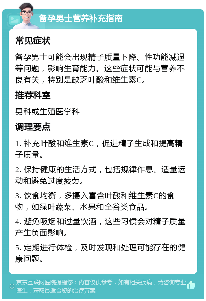 备孕男士营养补充指南 常见症状 备孕男士可能会出现精子质量下降、性功能减退等问题，影响生育能力。这些症状可能与营养不良有关，特别是缺乏叶酸和维生素C。 推荐科室 男科或生殖医学科 调理要点 1. 补充叶酸和维生素C，促进精子生成和提高精子质量。 2. 保持健康的生活方式，包括规律作息、适量运动和避免过度疲劳。 3. 饮食均衡，多摄入富含叶酸和维生素C的食物，如绿叶蔬菜、水果和全谷类食品。 4. 避免吸烟和过量饮酒，这些习惯会对精子质量产生负面影响。 5. 定期进行体检，及时发现和处理可能存在的健康问题。