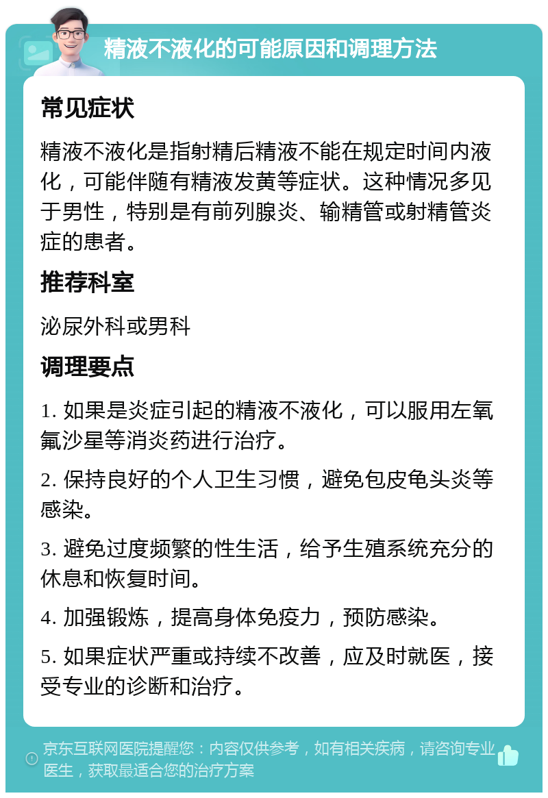 精液不液化的可能原因和调理方法 常见症状 精液不液化是指射精后精液不能在规定时间内液化，可能伴随有精液发黄等症状。这种情况多见于男性，特别是有前列腺炎、输精管或射精管炎症的患者。 推荐科室 泌尿外科或男科 调理要点 1. 如果是炎症引起的精液不液化，可以服用左氧氟沙星等消炎药进行治疗。 2. 保持良好的个人卫生习惯，避免包皮龟头炎等感染。 3. 避免过度频繁的性生活，给予生殖系统充分的休息和恢复时间。 4. 加强锻炼，提高身体免疫力，预防感染。 5. 如果症状严重或持续不改善，应及时就医，接受专业的诊断和治疗。