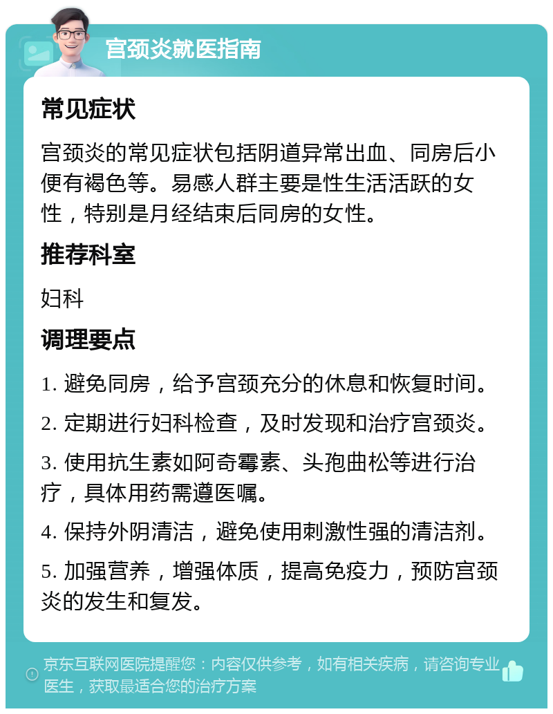 宫颈炎就医指南 常见症状 宫颈炎的常见症状包括阴道异常出血、同房后小便有褐色等。易感人群主要是性生活活跃的女性，特别是月经结束后同房的女性。 推荐科室 妇科 调理要点 1. 避免同房，给予宫颈充分的休息和恢复时间。 2. 定期进行妇科检查，及时发现和治疗宫颈炎。 3. 使用抗生素如阿奇霉素、头孢曲松等进行治疗，具体用药需遵医嘱。 4. 保持外阴清洁，避免使用刺激性强的清洁剂。 5. 加强营养，增强体质，提高免疫力，预防宫颈炎的发生和复发。