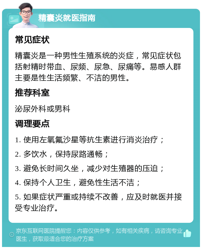 精囊炎就医指南 常见症状 精囊炎是一种男性生殖系统的炎症，常见症状包括射精时带血、尿频、尿急、尿痛等。易感人群主要是性生活频繁、不洁的男性。 推荐科室 泌尿外科或男科 调理要点 1. 使用左氧氟沙星等抗生素进行消炎治疗； 2. 多饮水，保持尿路通畅； 3. 避免长时间久坐，减少对生殖器的压迫； 4. 保持个人卫生，避免性生活不洁； 5. 如果症状严重或持续不改善，应及时就医并接受专业治疗。